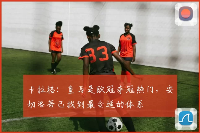 卡拉格：皇马是欧冠夺冠热门，安切洛蒂已找到最合适的体系