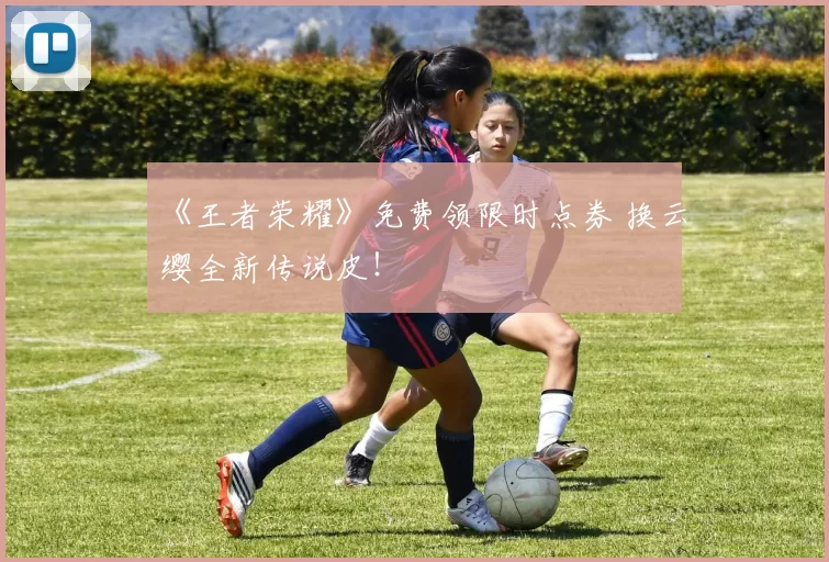 《王者荣耀》免费领限时点券 换云缨全新传说皮！