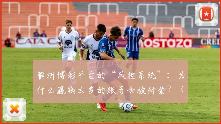 解析博彩平台的“风控系统”：为什么赢钱太多的账号会被封禁？（博彩平台风控机制详解：为何大额常赢的账户容易被封禁？）
