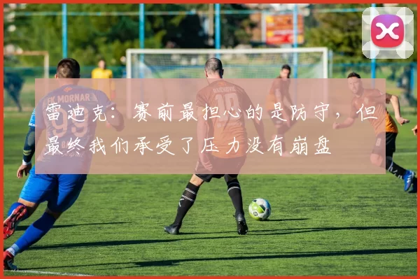 雷迪克：赛前最担心的是防守，但最终我们承受了压力没有崩盘