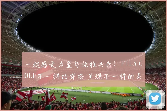 一起感受力量与优雅共存！FILA GOLF不一样的穿搭 呈现不一样的美