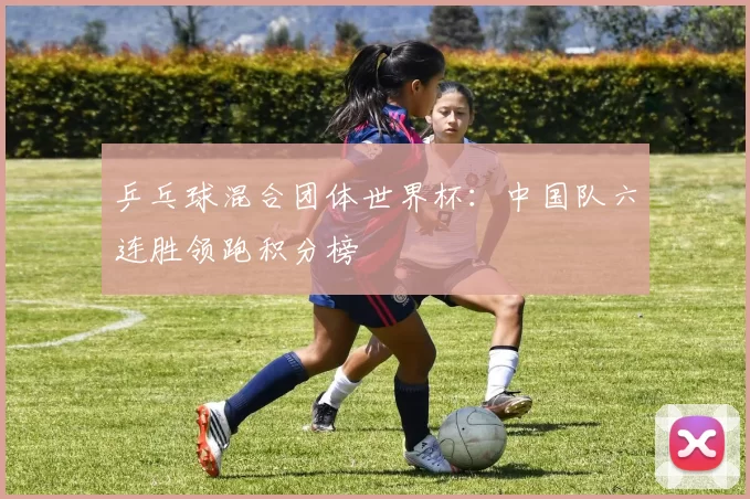 乒乓球混合团体世界杯：中国队六连胜领跑积分榜