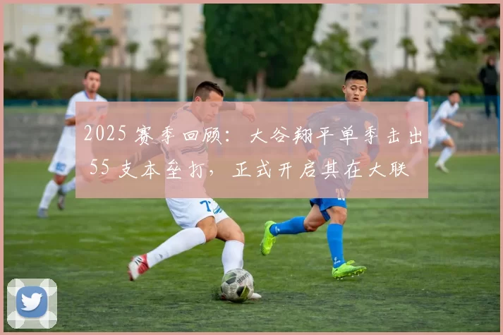 2025 赛季回顾：大谷翔平单季击出 55 支本垒打，正式开启其在大联盟的“本垒打王”时代