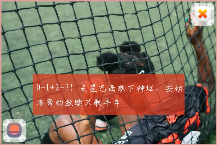 0-1+2-3！五星巴西跌下神坛，安切洛蒂的救赎只剩半年